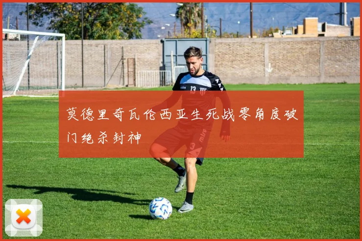 莫德里奇瓦伦西亚生死战零角度破门绝杀封神