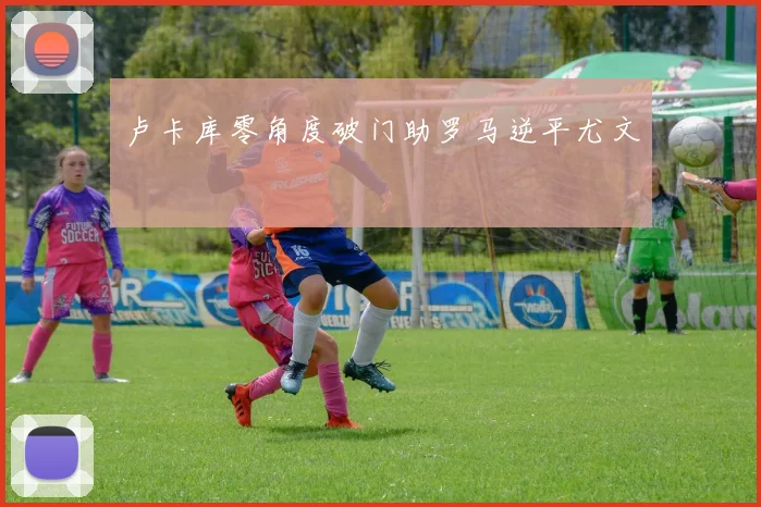 卢卡库零角度破门助罗马逆平尤文