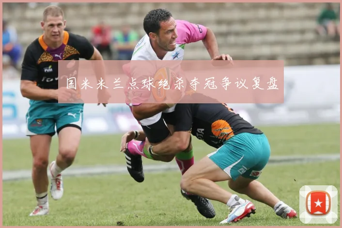 国米米兰点球绝杀夺冠争议复盘