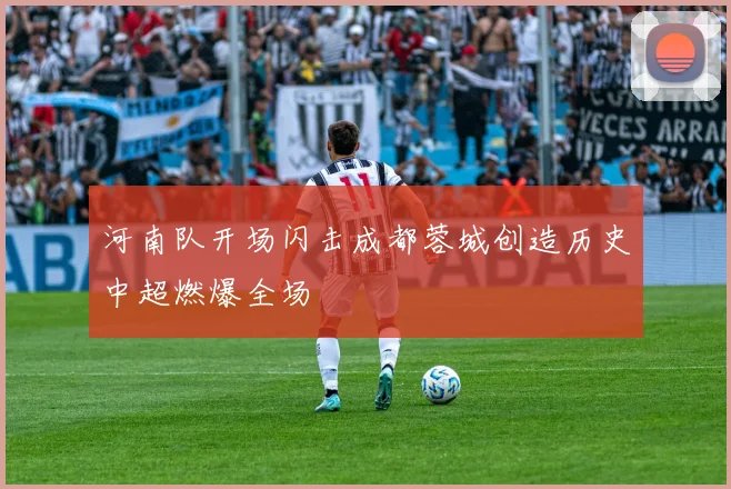 河南队开场闪击成都蓉城创造历史中超燃爆全场