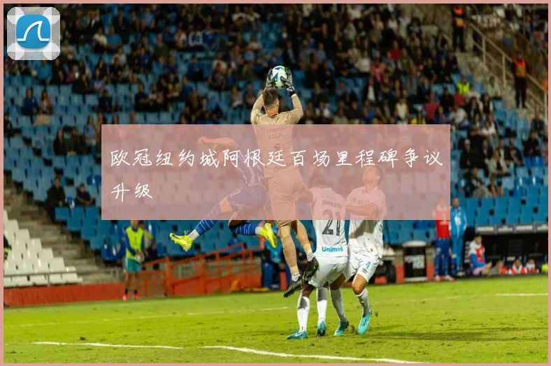 欧冠纽约城阿根廷百场里程碑争议升级