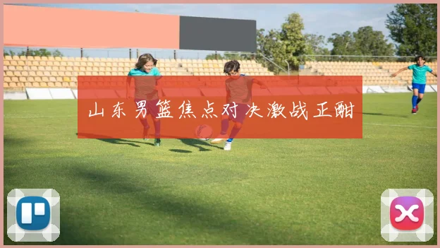 山东男篮焦点对决激战正酣