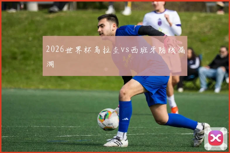 2026世界杯乌拉圭vs西班牙防线漏洞