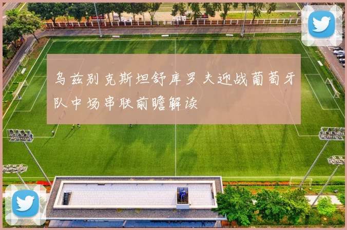 乌兹别克斯坦舒库罗夫迎战葡萄牙队中场串联前瞻解读