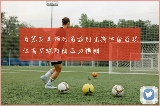 马苏亚库面对乌兹别克斯坦能否顶住高空球盯防压力预测