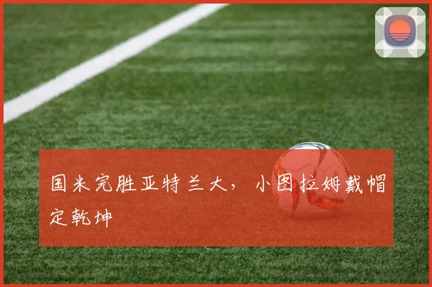 国米完胜亚特兰大，小图拉姆戴帽定乾坤