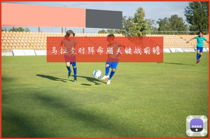 乌拉圭对阵希腊关键战前瞻
