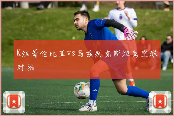 K组哥伦比亚vs乌兹别克斯坦高空球对抗