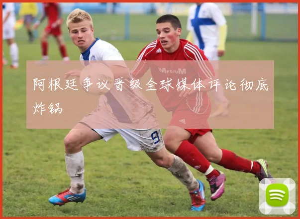 阿根廷争议晋级全球媒体评论彻底炸锅