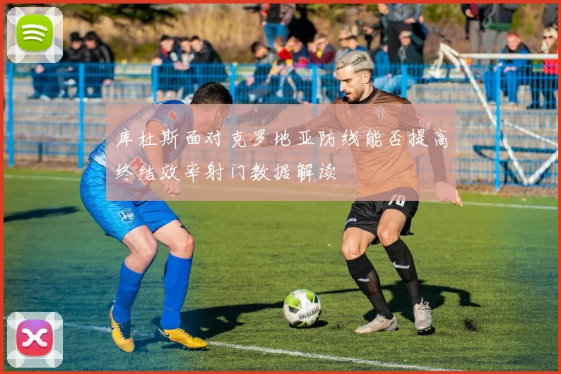 库杜斯面对克罗地亚防线能否提高终结效率射门数据解读