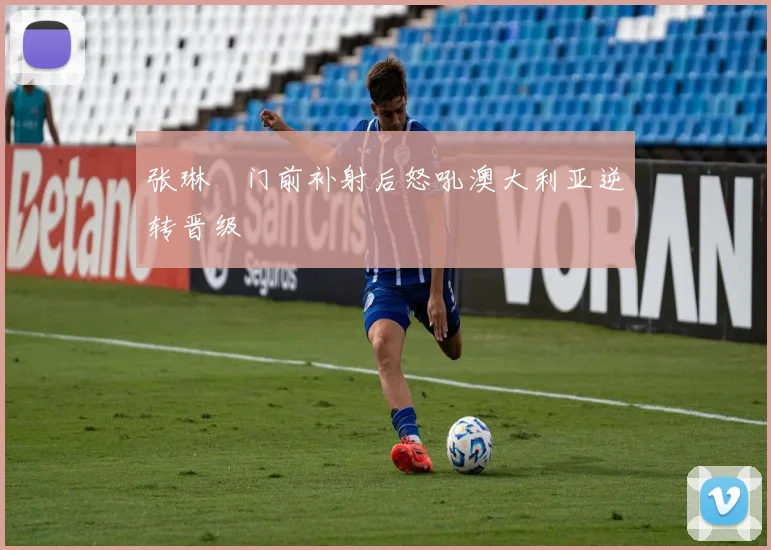 张琳芃门前补射后怒吼澳大利亚逆转晋级