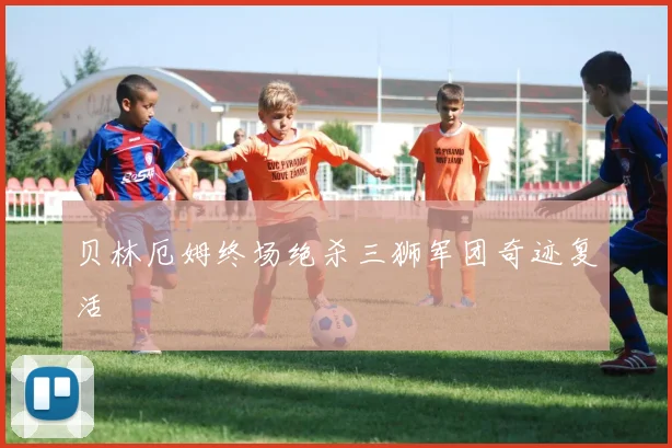 贝林厄姆终场绝杀三狮军团奇迹复活