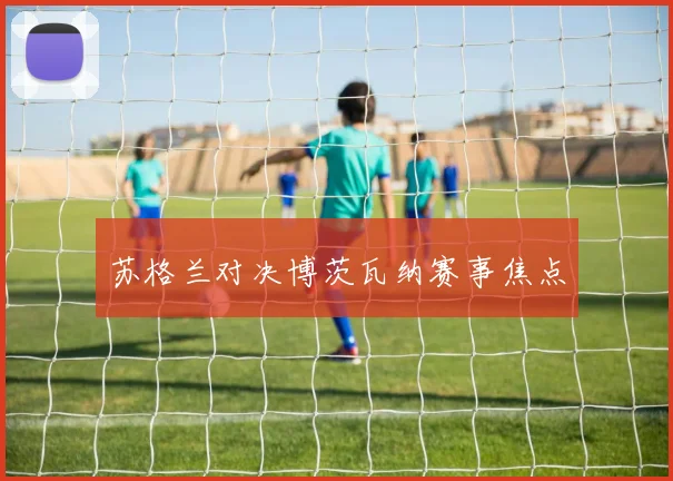 苏格兰对决博茨瓦纳赛事焦点