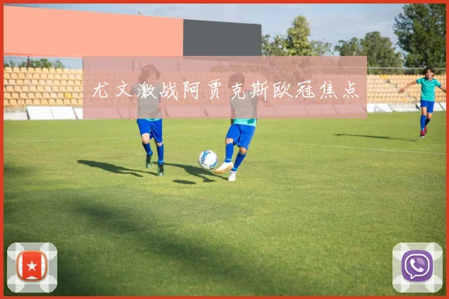 尤文激战阿贾克斯欧冠焦点