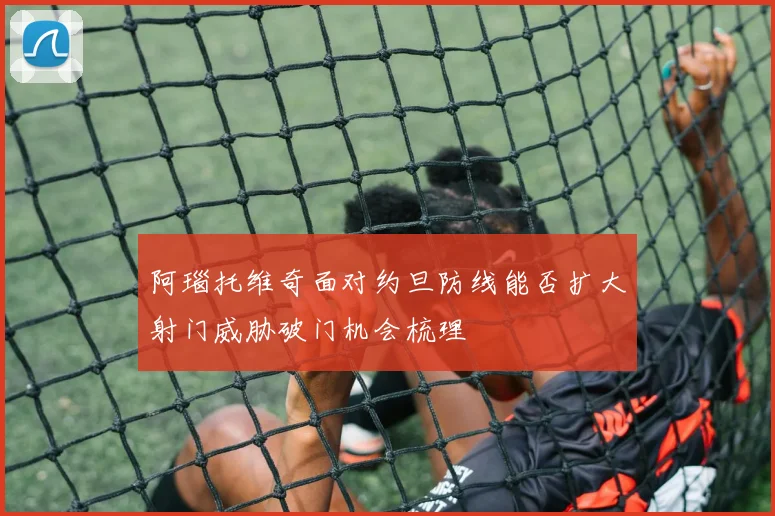 阿瑙托维奇面对约旦防线能否扩大射门威胁破门机会梳理