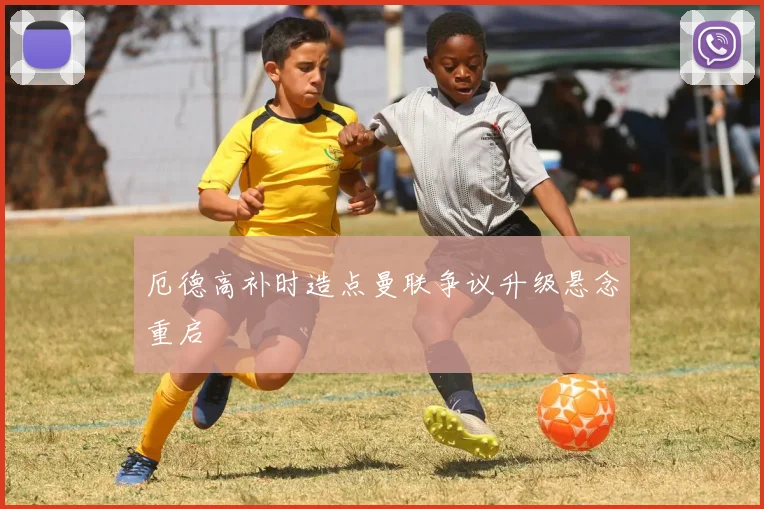 厄德高补时造点曼联争议升级悬念重启