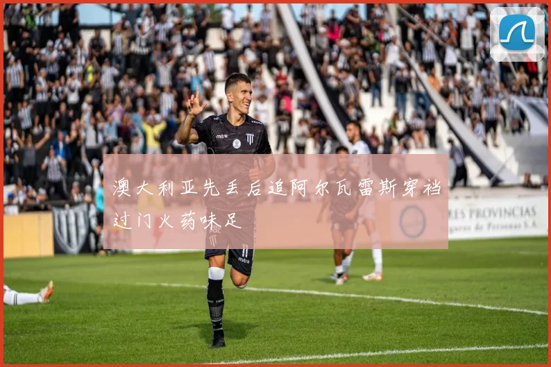 澳大利亚先丢后追阿尔瓦雷斯穿裆过门火药味足