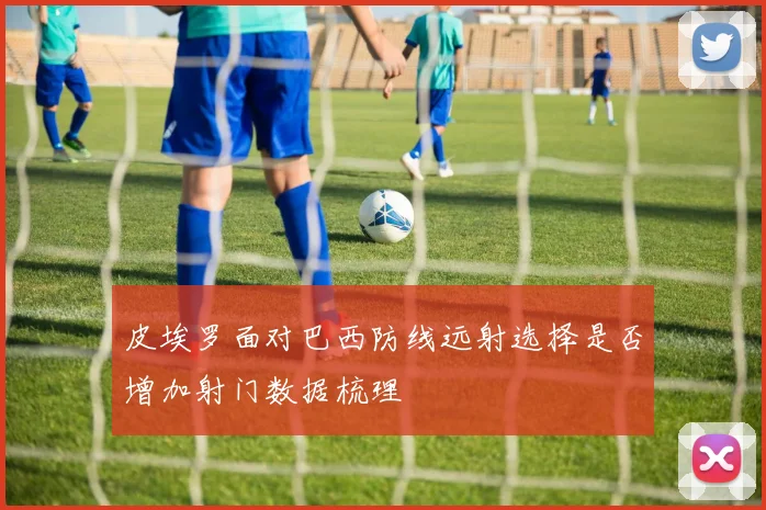 皮埃罗面对巴西防线远射选择是否增加射门数据梳理