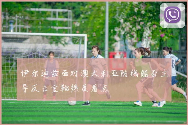 伊尔迪兹面对澳大利亚防线能否主导反击金靴热度看点
