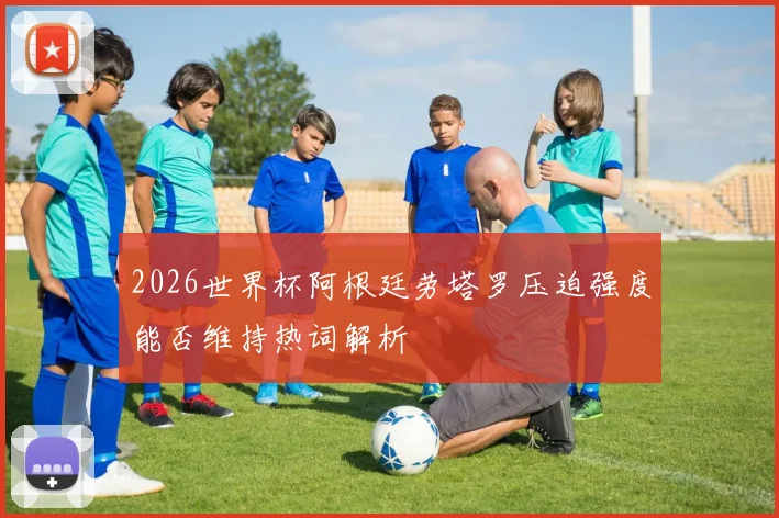 2026世界杯阿根廷劳塔罗压迫强度能否维持热词解析