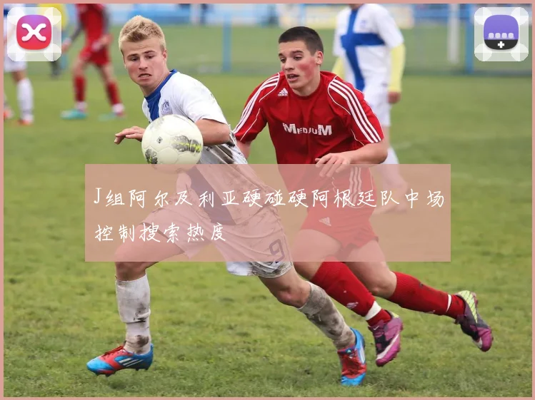 J组阿尔及利亚硬碰硬阿根廷队中场控制搜索热度