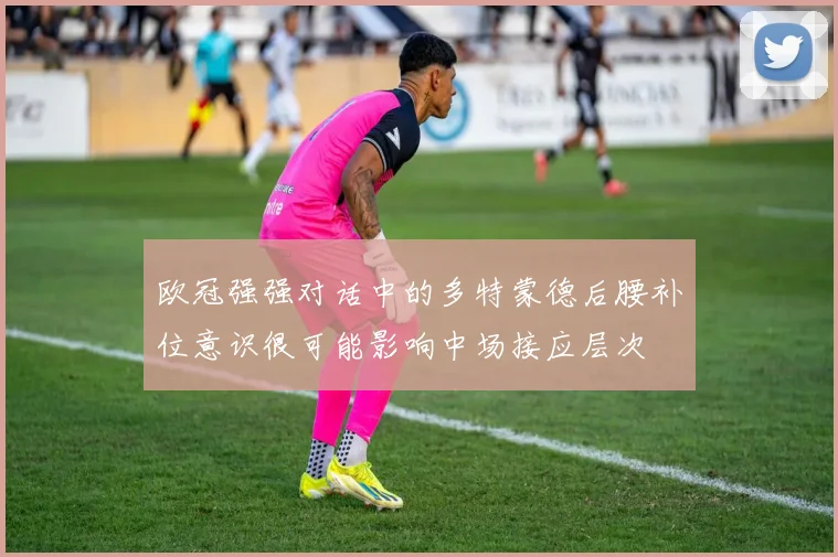 欧冠强强对话中的多特蒙德后腰补位意识很可能影响中场接应层次