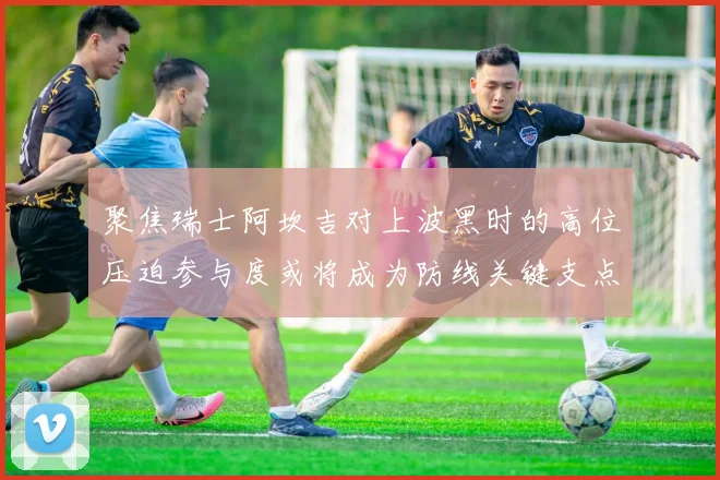 聚焦瑞士阿坎吉对上波黑时的高位压迫参与度或将成为防线关键支点