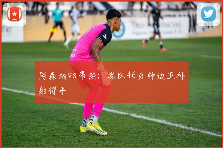 阿森纳vs昂热:客队46分钟边卫补射得手