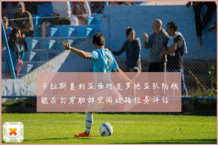 卡拉斯基利亚面对克罗地亚队防线能否打穿肋部空间边路任务评估