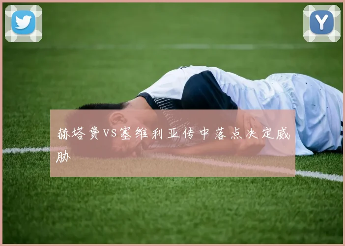 赫塔费vs塞维利亚传中落点决定威胁