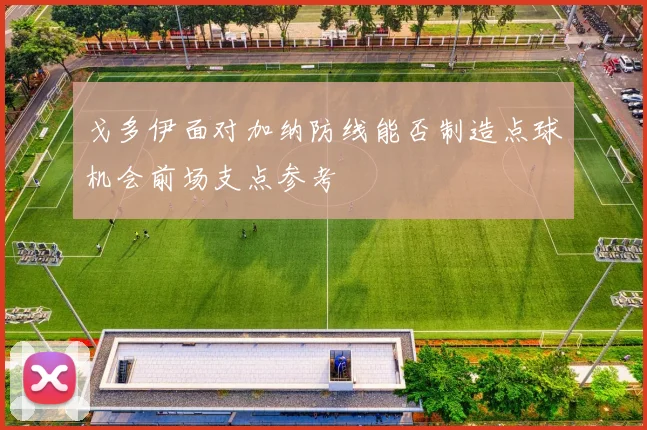 戈多伊面对加纳防线能否制造点球机会前场支点参考