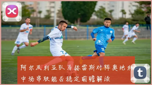 阿尔及利亚队马赫雷斯对阵奥地利中场串联能否稳定前瞻解读