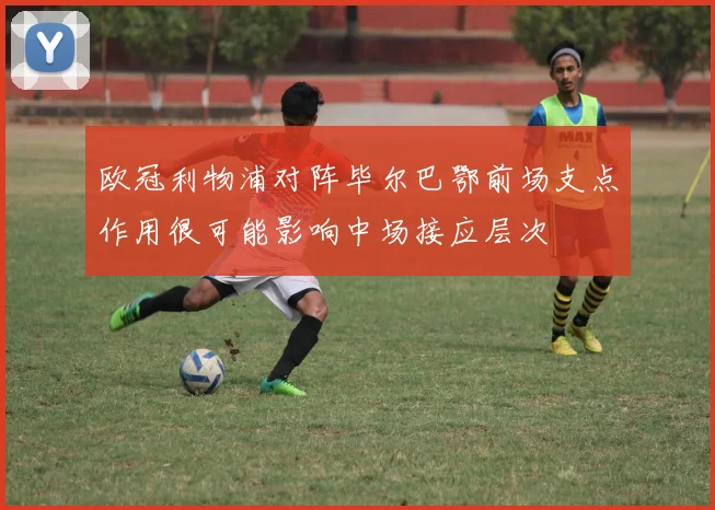 欧冠利物浦对阵毕尔巴鄂前场支点作用很可能影响中场接应层次
