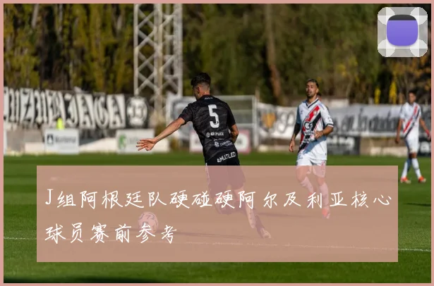 J组阿根廷队硬碰硬阿尔及利亚核心球员赛前参考