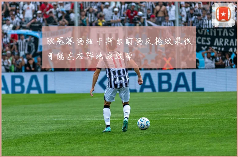 欧冠赛场纽卡斯尔前场反抢效果很可能左右阵地战效率