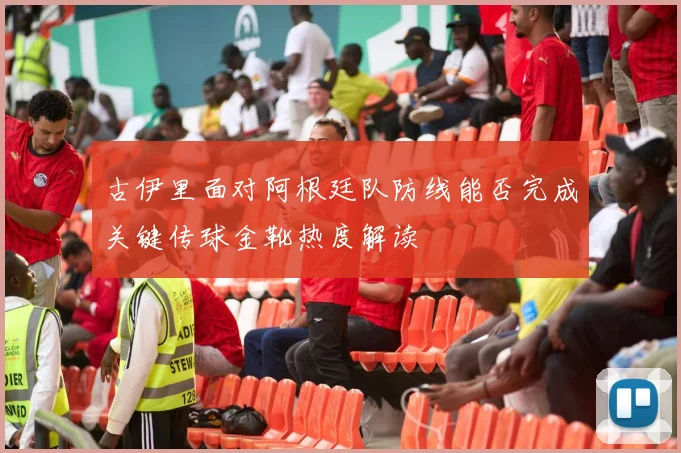古伊里面对阿根廷队防线能否完成关键传球金靴热度解读