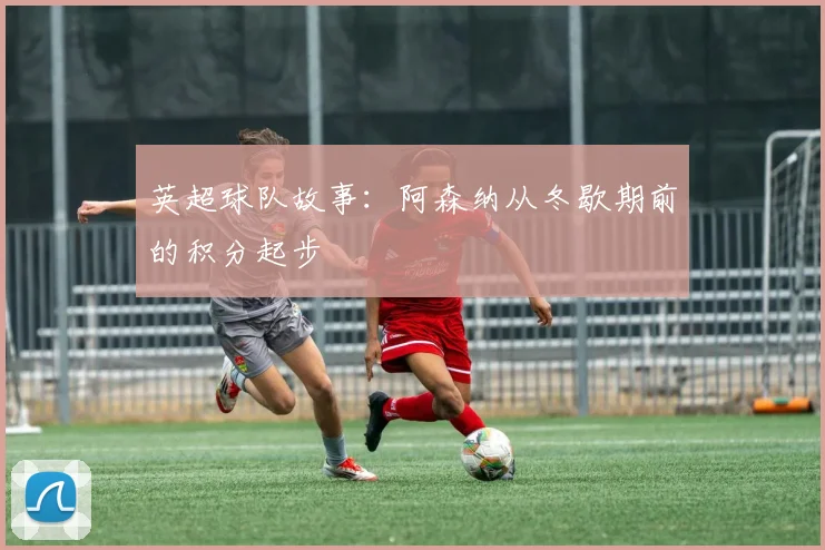 英超球队故事：阿森纳从冬歇期前的积分起步