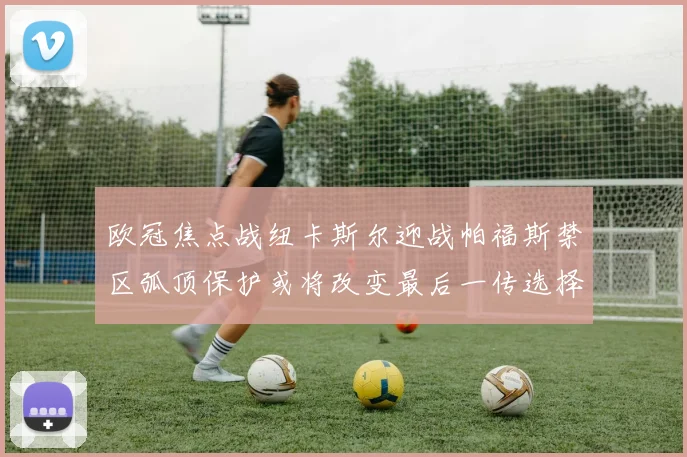 欧冠焦点战纽卡斯尔迎战帕福斯禁区弧顶保护或将改变最后一传选择
