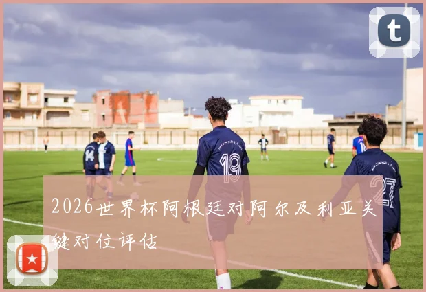 2026世界杯阿根廷对阿尔及利亚关键对位评估