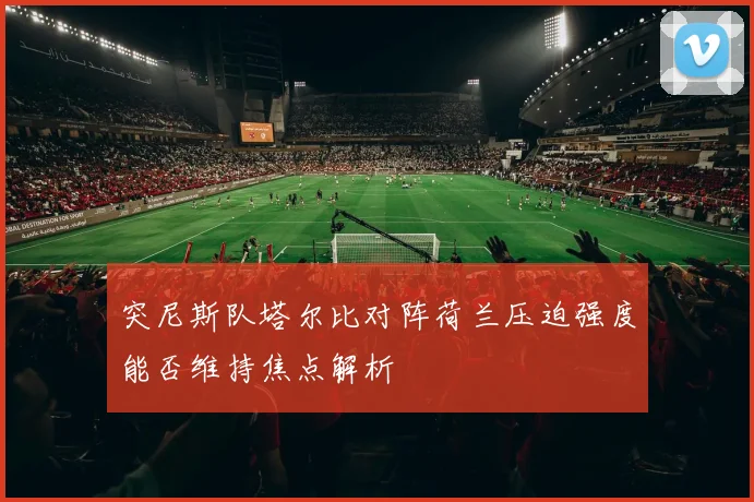 突尼斯队塔尔比对阵荷兰压迫强度能否维持焦点解析