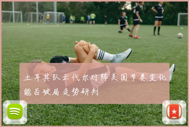 土耳其队云代尔对阵美国节奏变化能否破局走势研判