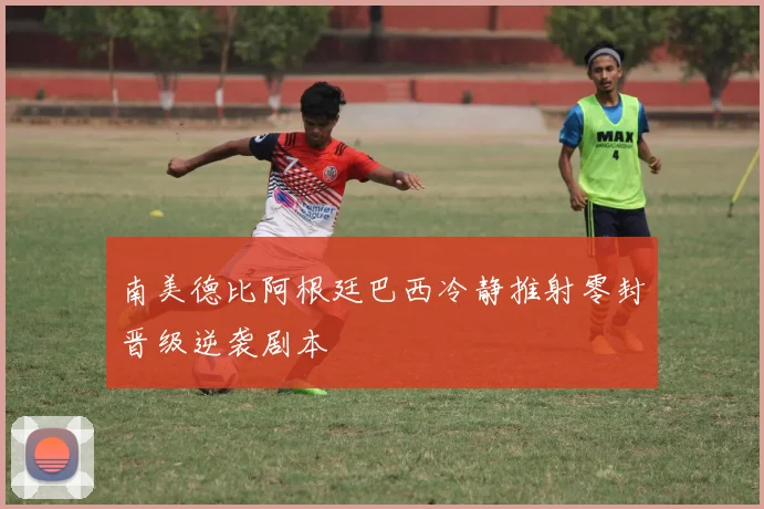 南美德比阿根廷巴西冷静推射零封晋级逆袭剧本