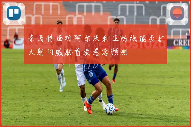 奈马特面对阿尔及利亚防线能否扩大射门威胁首发悬念预测