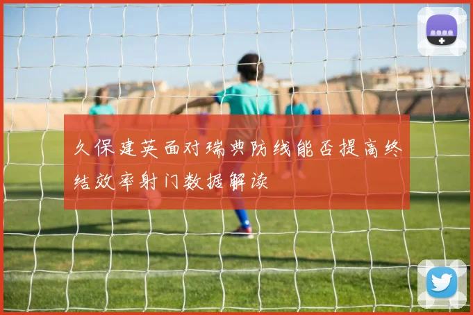 久保建英面对瑞典防线能否提高终结效率射门数据解读